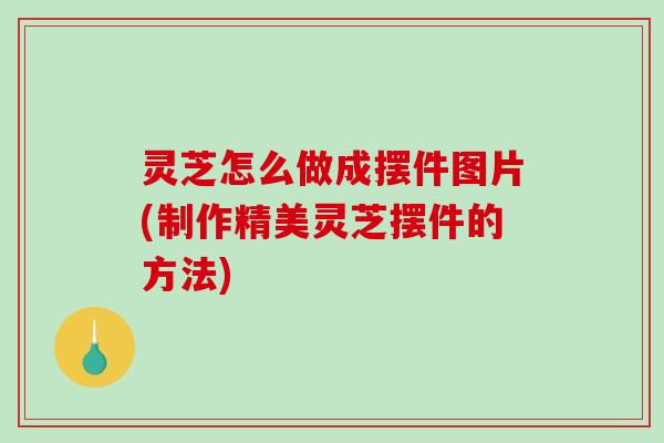 灵芝怎么做成摆件图片(制作精美灵芝摆件的方法)