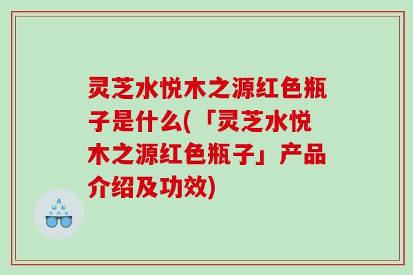 灵芝水悦木之源红色瓶子是什么(「灵芝水悦木之源红色瓶子」产品介绍及功效)