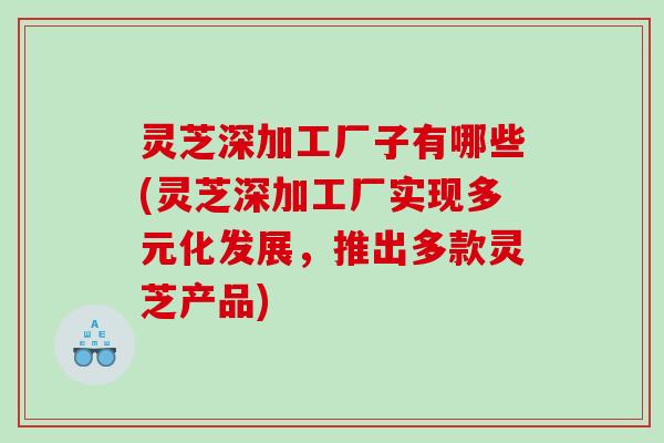 灵芝深加工厂子有哪些(灵芝深加工厂实现多元化发展，推出多款灵芝产品)