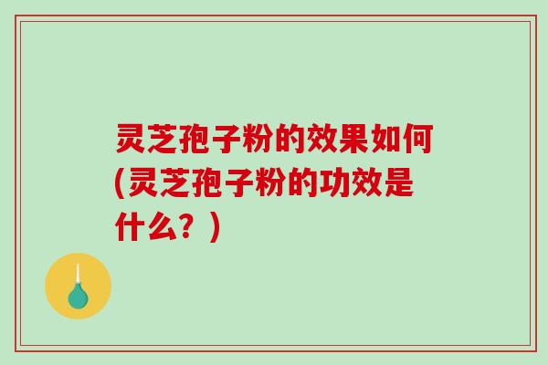 灵芝孢子粉的效果如何(灵芝孢子粉的功效是什么？)