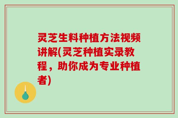 灵芝生料种植方法视频讲解(灵芝种植实录教程，助你成为专业种植者)