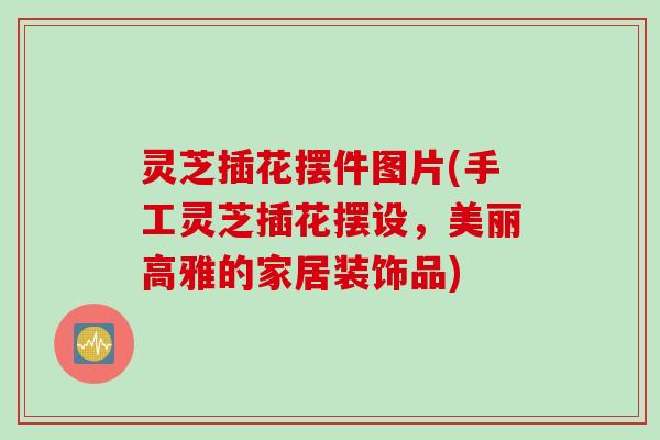 灵芝插花摆件图片(手工灵芝插花摆设，美丽高雅的家居装饰品)