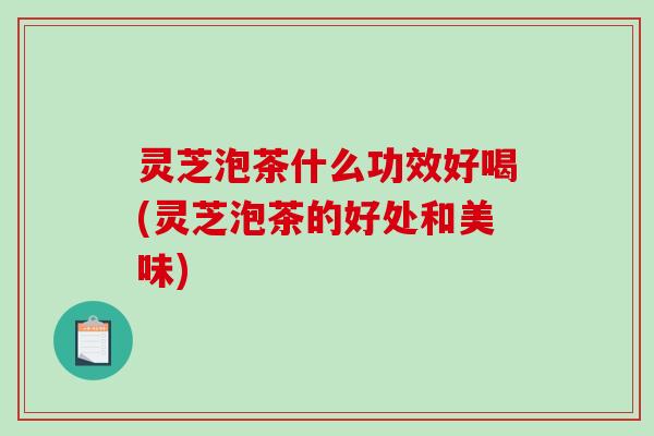 灵芝泡茶什么功效好喝(灵芝泡茶的好处和美味)