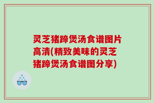 灵芝猪蹄煲汤食谱图片高清(精致美味的灵芝猪蹄煲汤食谱图分享)