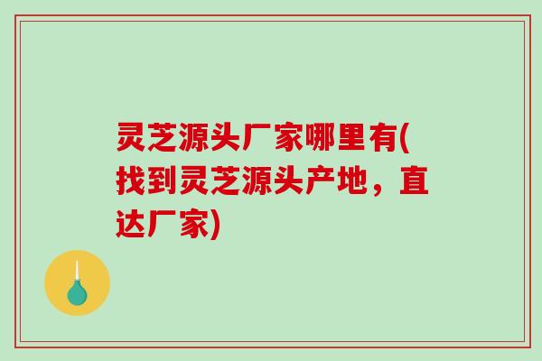 灵芝源头厂家哪里有(找到灵芝源头产地，直达厂家)