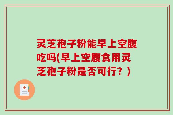灵芝孢子粉能早上空腹吃吗(早上空腹食用灵芝孢子粉是否可行？)