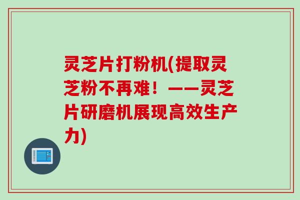 灵芝片打粉机(提取灵芝粉不再难！——灵芝片研磨机展现高效生产力)