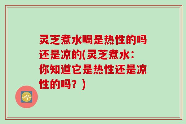 灵芝煮水喝是热性的吗还是凉的(灵芝煮水：你知道它是热性还是凉性的吗？)