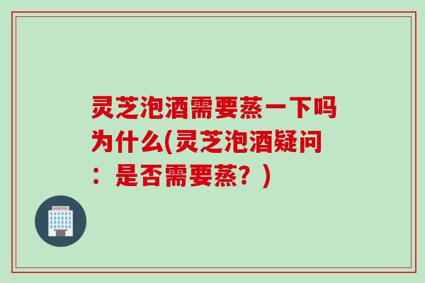 灵芝泡酒需要蒸一下吗为什么(灵芝泡酒疑问：是否需要蒸？)