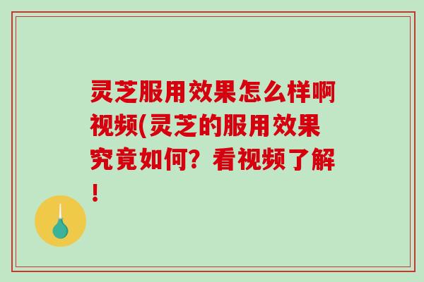 灵芝服用效果怎么样啊视频(灵芝的服用效果究竟如何？看视频了解！