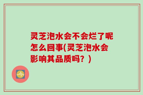 灵芝泡水会不会烂了呢怎么回事(灵芝泡水会影响其品质吗？)