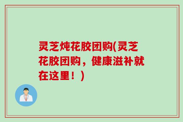灵芝炖花胶团购(灵芝花胶团购，健康滋补就在这里！)