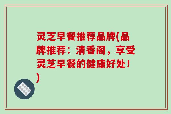 灵芝早餐推荐品牌(品牌推荐：清香阁，享受灵芝早餐的健康好处！)