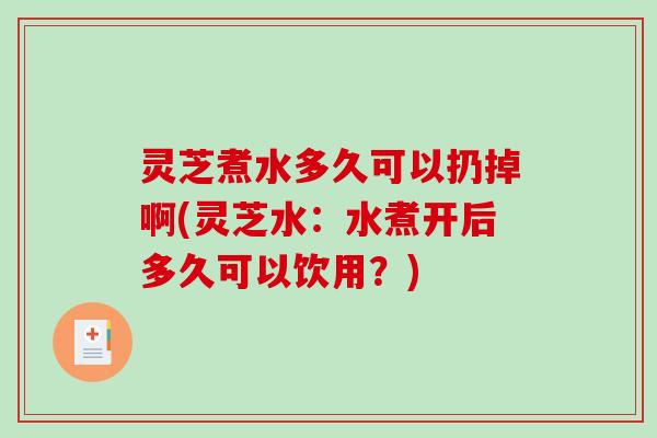 灵芝煮水多久可以扔掉啊(灵芝水：水煮开后多久可以饮用？)