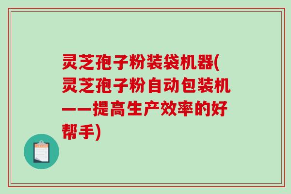 灵芝孢子粉装袋机器(灵芝孢子粉自动包装机——提高生产效率的好帮手)