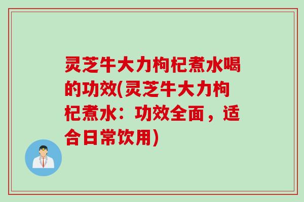 灵芝牛大力枸杞煮水喝的功效(灵芝牛大力枸杞煮水：功效全面，适合日常饮用)
