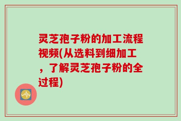 灵芝孢子粉的加工流程视频(从选料到细加工，了解灵芝孢子粉的全过程)