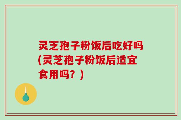 灵芝孢子粉饭后吃好吗(灵芝孢子粉饭后适宜食用吗？)