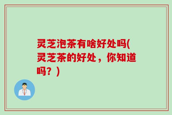 灵芝泡茶有啥好处吗(灵芝茶的好处，你知道吗？)
