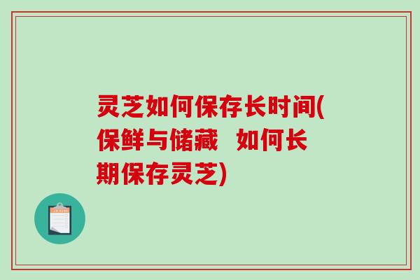 灵芝如何保存长时间(保鲜与储藏  如何长期保存灵芝)