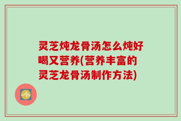 灵芝炖龙骨汤怎么炖好喝又营养(营养丰富的灵芝龙骨汤制作方法)