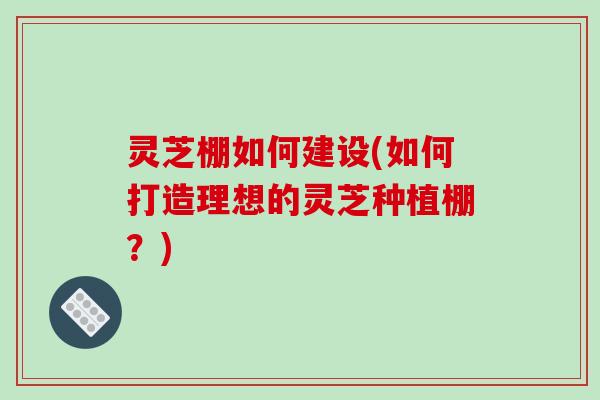 灵芝棚如何建设(如何打造理想的灵芝种植棚？)