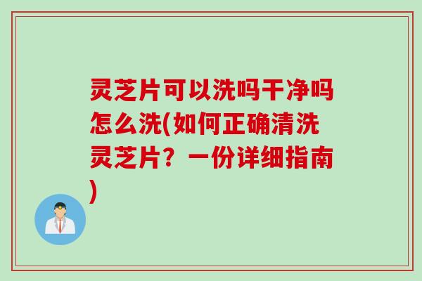 灵芝片可以洗吗干净吗怎么洗(如何正确清洗灵芝片？一份详细指南)