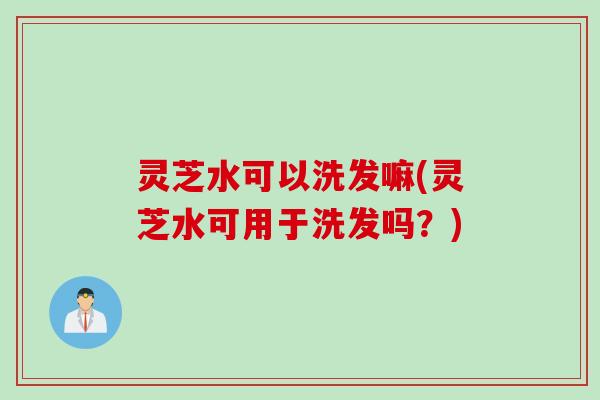灵芝水可以洗发嘛(灵芝水可用于洗发吗？)