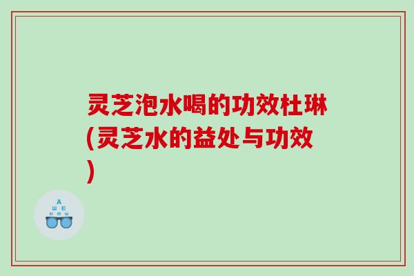 灵芝泡水喝的功效杜琳(灵芝水的益处与功效)