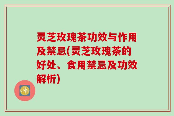 灵芝玫瑰茶功效与作用及禁忌(灵芝玫瑰茶的好处、食用禁忌及功效解析)