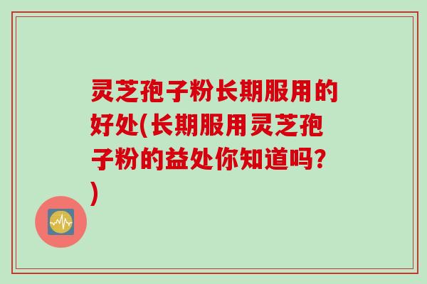 灵芝孢子粉长期服用的好处(长期服用灵芝孢子粉的益处你知道吗？)