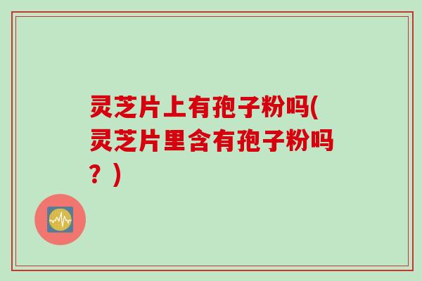 灵芝片上有孢子粉吗(灵芝片里含有孢子粉吗？)