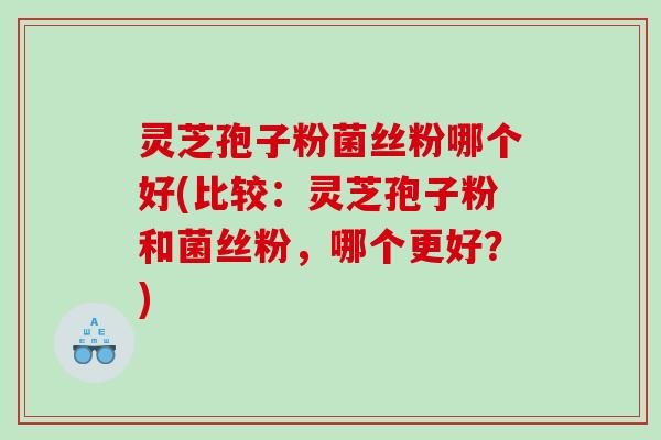灵芝孢子粉菌丝粉哪个好(比较：灵芝孢子粉和菌丝粉，哪个更好？)