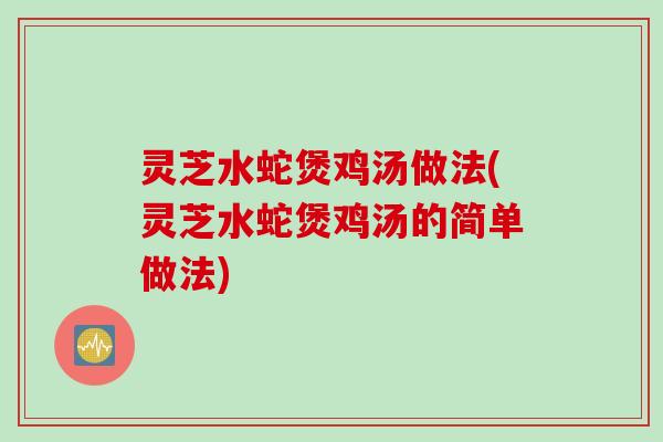 灵芝水蛇煲鸡汤做法(灵芝水蛇煲鸡汤的简单做法)