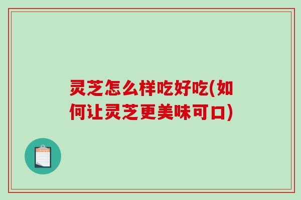灵芝怎么样吃好吃(如何让灵芝更美味可口)