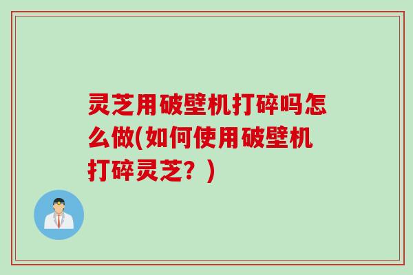 灵芝用破壁机打碎吗怎么做(如何使用破壁机打碎灵芝？)