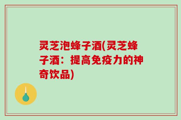 灵芝泡蜂子酒(灵芝蜂子酒：提高免疫力的神奇饮品)