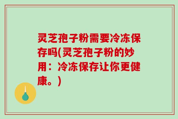 灵芝孢子粉需要冷冻保存吗(灵芝孢子粉的妙用：冷冻保存让你更健康。)
