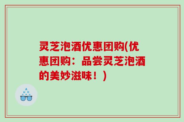 灵芝泡酒优惠团购(优惠团购：品尝灵芝泡酒的美妙滋味！)