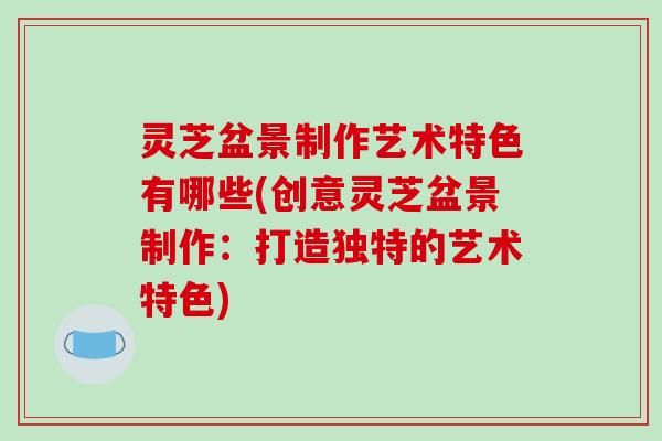 灵芝盆景制作艺术特色有哪些(创意灵芝盆景制作:打造独特的艺术特色) 灵芝盆景制作艺术特色有哪些(创意灵芝盆景制作:打造独特的艺术特色)