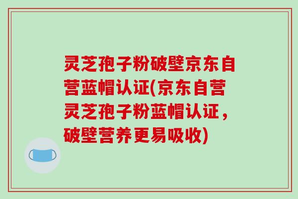 灵芝孢子粉破壁京东自营蓝帽认证(京东自营灵芝孢子粉蓝帽认证，破壁营养更易吸收)