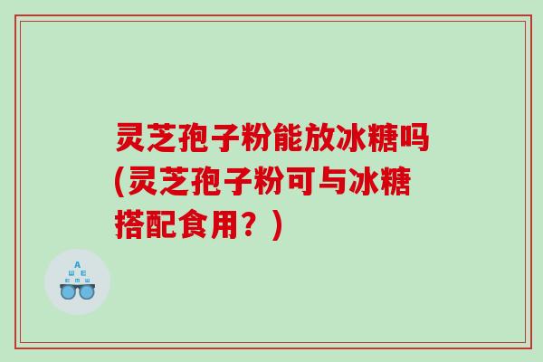 灵芝孢子粉能放冰糖吗(灵芝孢子粉可与冰糖搭配食用？)