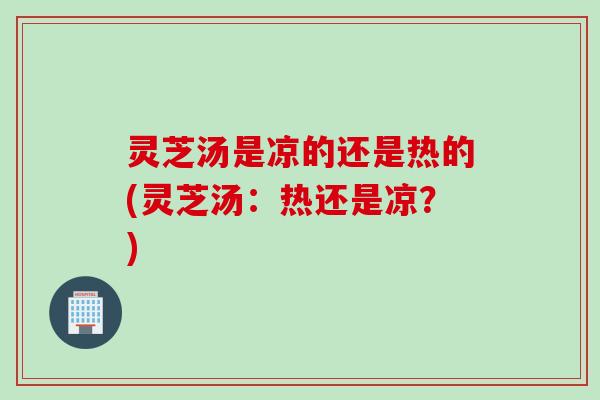 灵芝汤是凉的还是热的(灵芝汤：热还是凉？)