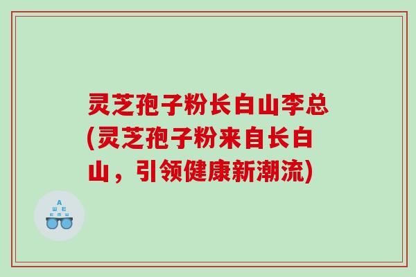 灵芝孢子粉长白山李总(灵芝孢子粉来自长白山，引领健康新潮流)