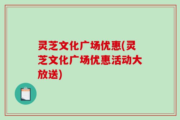 灵芝文化广场优惠(灵芝文化广场优惠活动大放送)