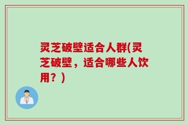 灵芝破壁适合人群(灵芝破壁，适合哪些人饮用？)