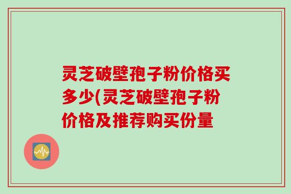 灵芝破壁孢子粉价格买多少(灵芝破壁孢子粉价格及推荐购买份量