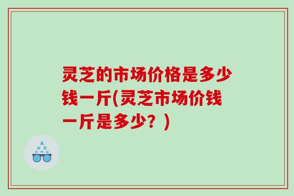 灵芝的市场价格是多少钱一斤(灵芝市场价钱一斤是多少？)