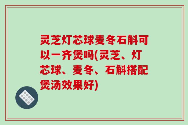 灵芝灯芯球麦冬石斛可以一齐煲吗(灵芝、灯芯球、麦冬、石斛搭配煲汤效果好)