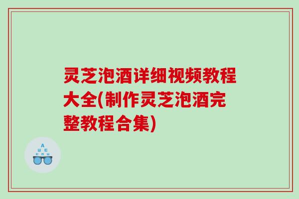 灵芝泡酒详细视频教程大全(制作灵芝泡酒完整教程合集)
